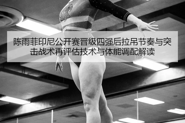 陈雨菲印尼公开赛晋级四强后拉吊节奏与突击战术再评估技术与体能调配解读
