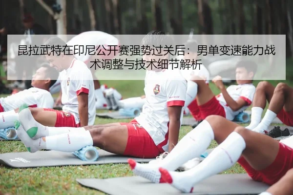 昆拉武特在印尼公开赛强势过关后：男单变速能力战术调整与技术细节解析